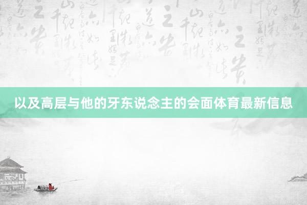 以及高层与他的牙东说念主的会面体育最新信息