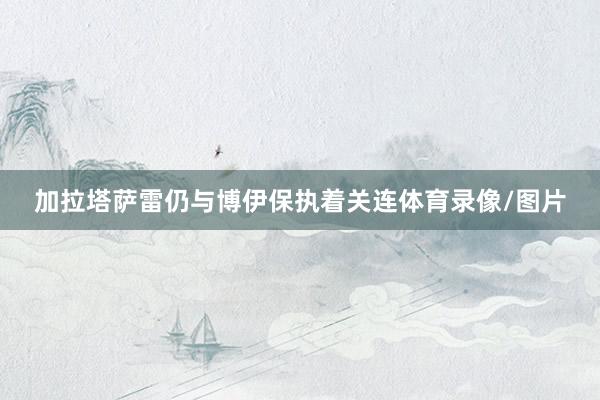 加拉塔萨雷仍与博伊保执着关连体育录像/图片
