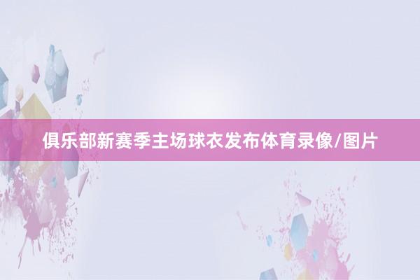 俱乐部新赛季主场球衣发布体育录像/图片
