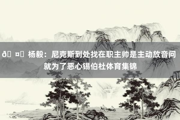 🤔杨毅：尼克斯到处找在职主帅是主动放音问 就为了恶心锡伯杜体育集锦