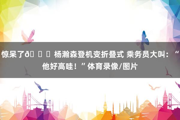 惊呆了😂杨瀚森登机变折叠式 乘务员大叫：“他好高哇！”体育录像/图片