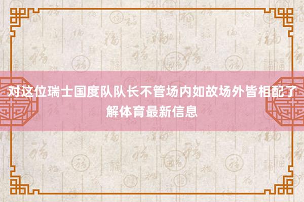 对这位瑞士国度队队长不管场内如故场外皆相配了解体育最新信息