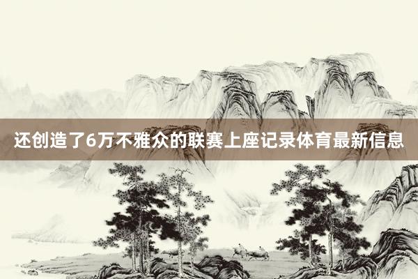 还创造了6万不雅众的联赛上座记录体育最新信息