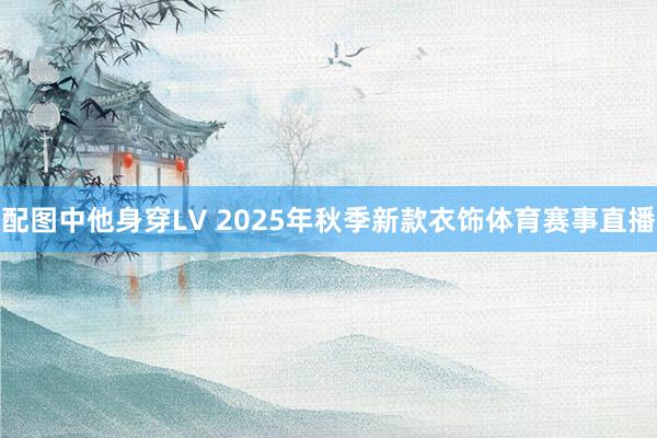 配图中他身穿LV 2025年秋季新款衣饰体育赛事直播