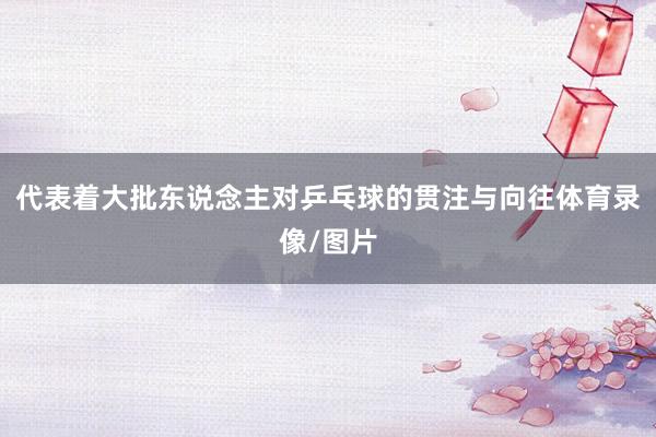 代表着大批东说念主对乒乓球的贯注与向往体育录像/图片