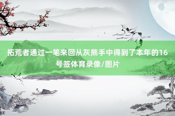 拓荒者通过一笔来回从灰熊手中得到了本年的16号签体育录像/图片