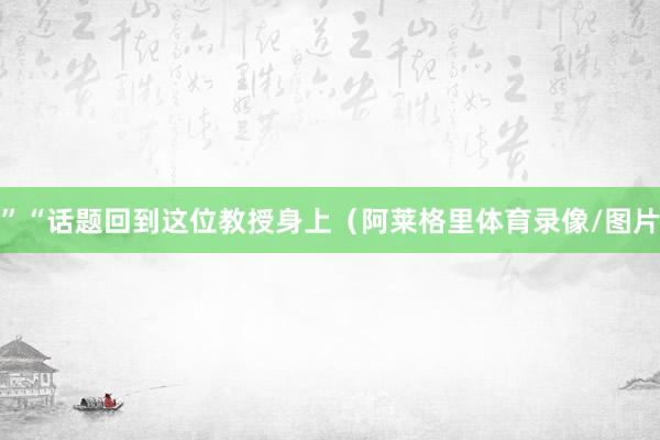 ”“话题回到这位教授身上（阿莱格里体育录像/图片