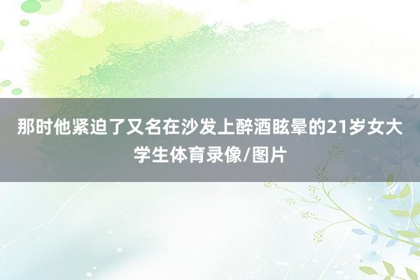 那时他紧迫了又名在沙发上醉酒眩晕的21岁女大学生体育录像/图片