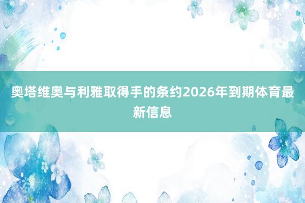奥塔维奥与利雅取得手的条约2026年到期体育最新信息