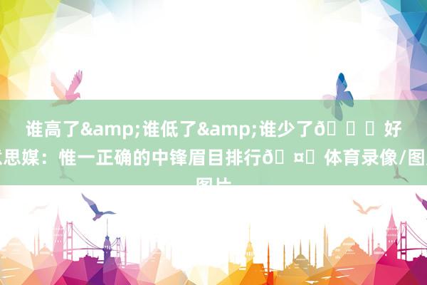 谁高了&谁低了&谁少了👀好意思媒：惟一正确的中锋眉目排行🤔体育录像/图片