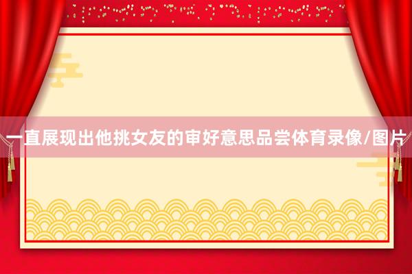一直展现出他挑女友的审好意思品尝体育录像/图片