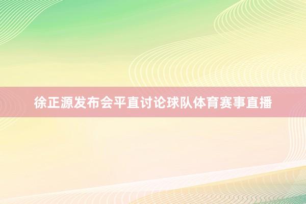 徐正源发布会平直讨论球队体育赛事直播