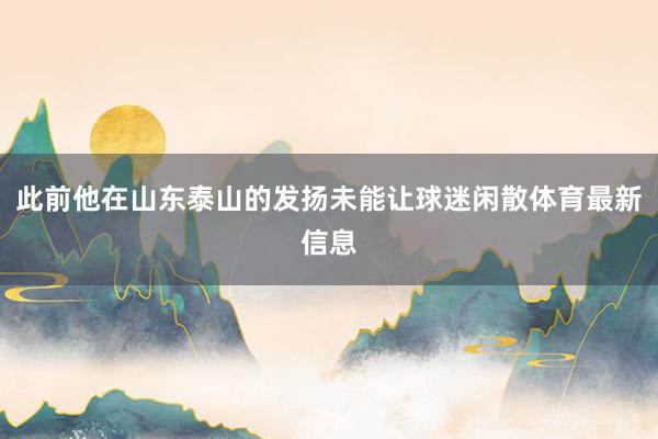 此前他在山东泰山的发扬未能让球迷闲散体育最新信息