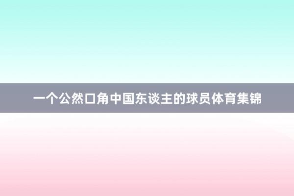 一个公然口角中国东谈主的球员体育集锦
