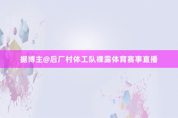 据博主@后厂村体工队裸露体育赛事直播