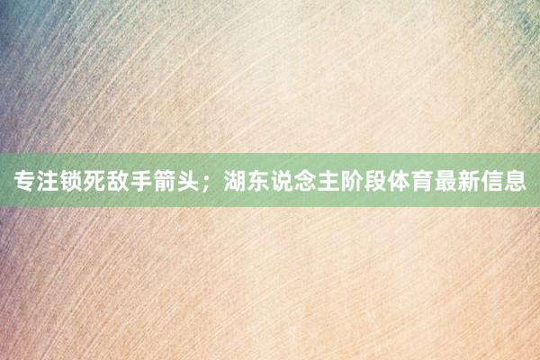 专注锁死敌手箭头；湖东说念主阶段体育最新信息