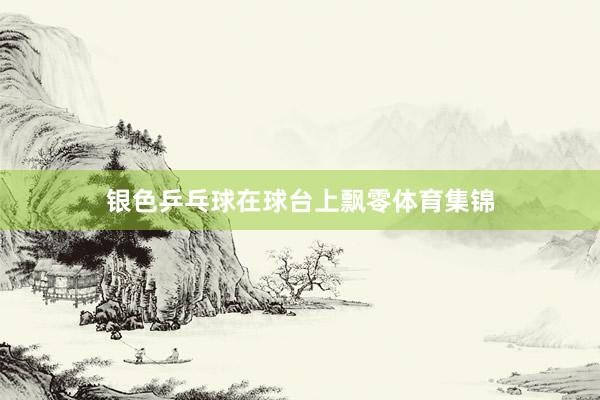 银色乒乓球在球台上飘零体育集锦