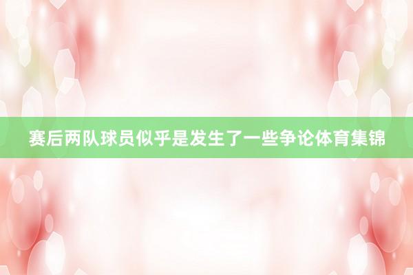 赛后两队球员似乎是发生了一些争论体育集锦