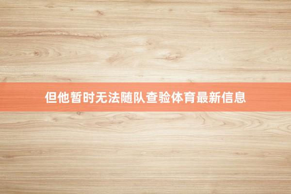 但他暂时无法随队查验体育最新信息