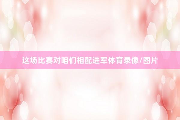 这场比赛对咱们相配进军体育录像/图片