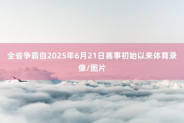 全省争霸自2025年6月21日赛事初始以来体育录像/图片