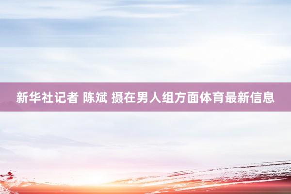 新华社记者 陈斌 摄在男人组方面体育最新信息