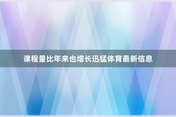 课程量比年来也增长迅猛体育最新信息