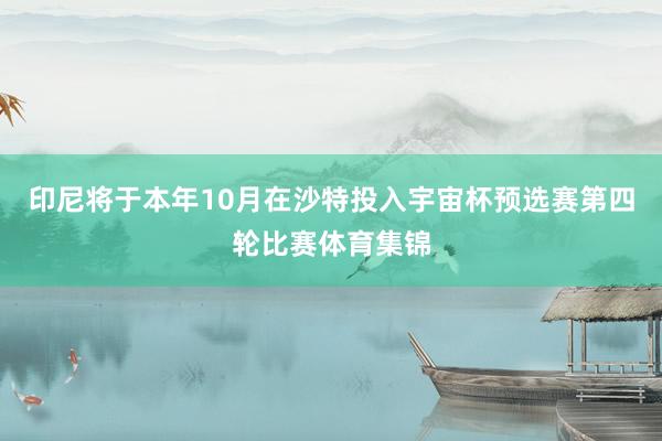 印尼将于本年10月在沙特投入宇宙杯预选赛第四轮比赛体育集锦