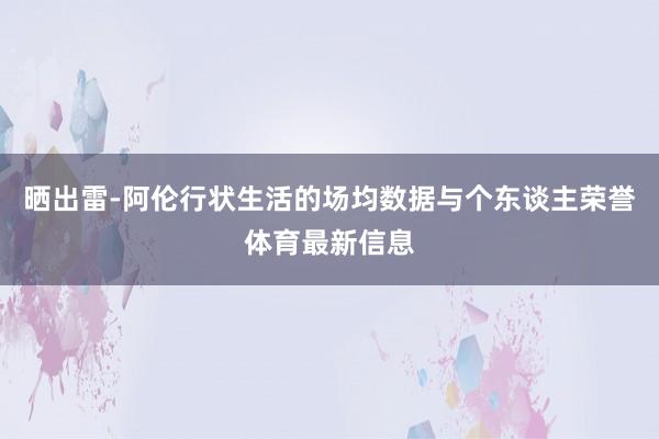 晒出雷-阿伦行状生活的场均数据与个东谈主荣誉体育最新信息