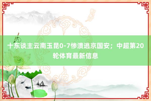 十东谈主云南玉昆0-7惨溃逃京国安；中超第20轮体育最新信息