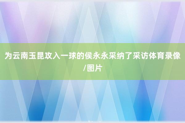 为云南玉昆攻入一球的侯永永采纳了采访体育录像/图片