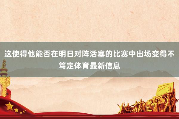 这使得他能否在明日对阵活塞的比赛中出场变得不笃定体育最新信息
