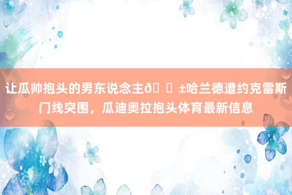 让瓜帅抱头的男东说念主😱哈兰德遭约克雷斯门线突围，瓜迪奥拉抱头体育最新信息