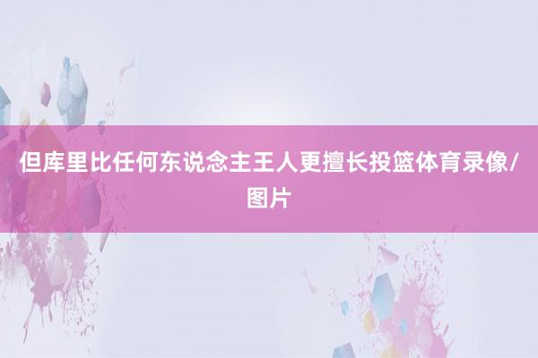 但库里比任何东说念主王人更擅长投篮体育录像/图片