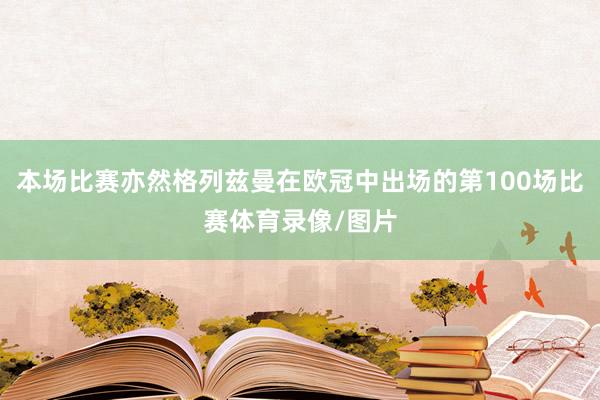本场比赛亦然格列兹曼在欧冠中出场的第100场比赛体育录像/图片