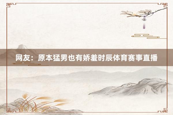 网友：原本猛男也有娇羞时辰体育赛事直播