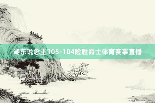 湖东说念主105-104险胜爵士体育赛事直播