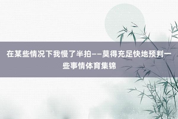 在某些情况下我慢了半拍——莫得充足快地预判一些事情体育集锦