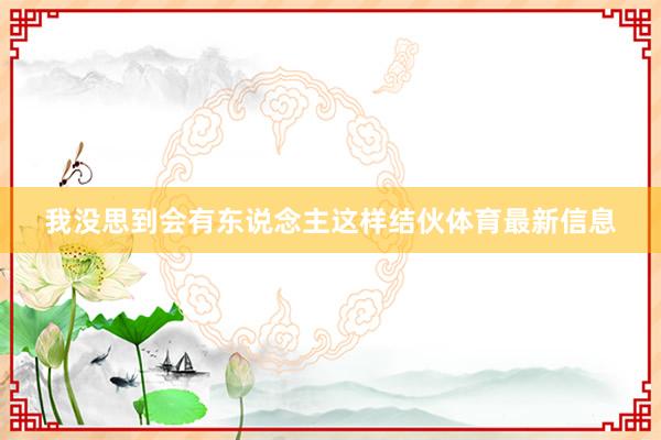 我没思到会有东说念主这样结伙体育最新信息