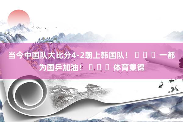 当今中国队大比分4-2朝上韩国队！ ​​​一都为国乒加油！ ​​​体育集锦