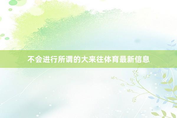 不会进行所谓的大来往体育最新信息