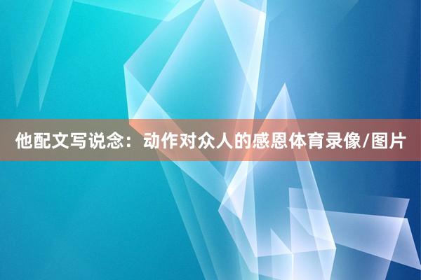他配文写说念：动作对众人的感恩体育录像/图片