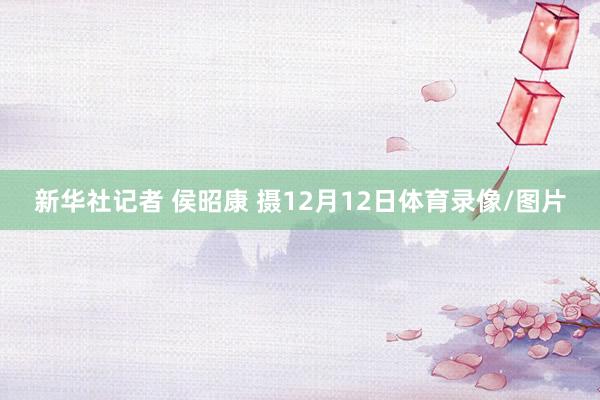 新华社记者 侯昭康 摄12月12日体育录像/图片