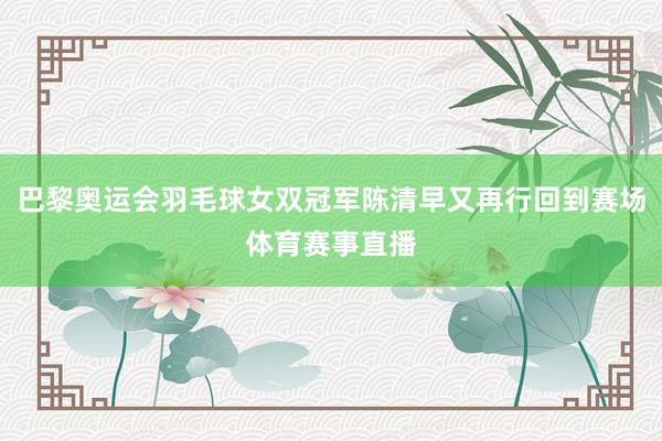 巴黎奥运会羽毛球女双冠军陈清早又再行回到赛场体育赛事直播