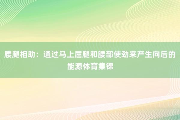 腰腿相助：通过马上屈腿和腰部使劲来产生向后的能源体育集锦