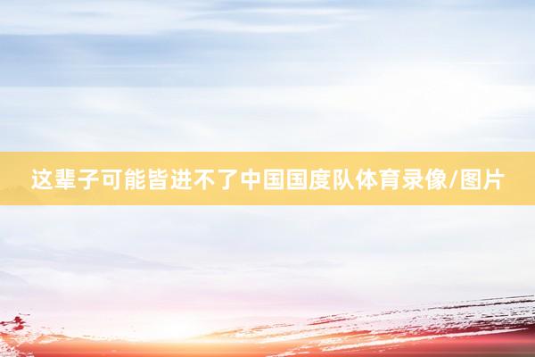 这辈子可能皆进不了中国国度队体育录像/图片