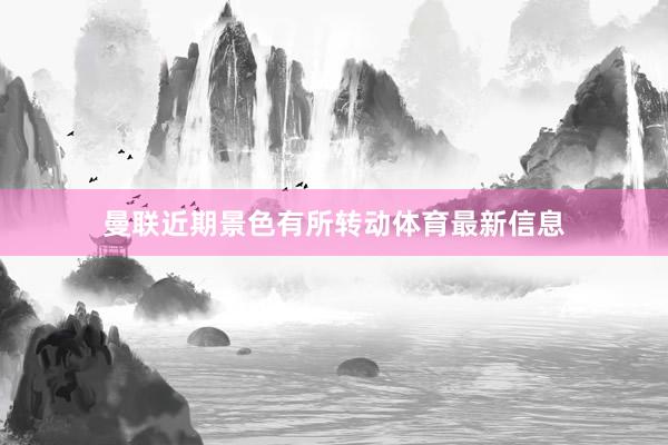 曼联近期景色有所转动体育最新信息