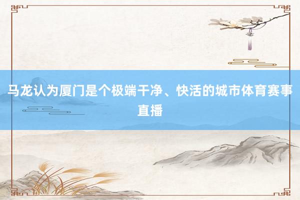 马龙认为厦门是个极端干净、快活的城市体育赛事直播