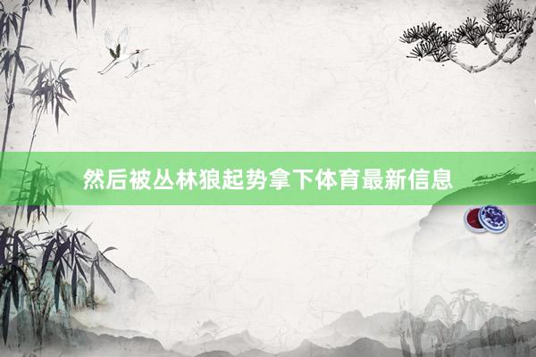 然后被丛林狼起势拿下体育最新信息