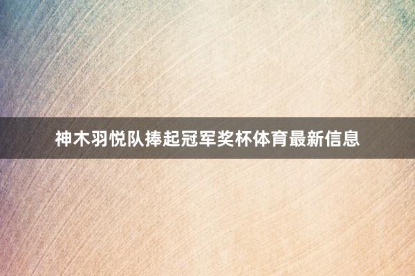 神木羽悦队捧起冠军奖杯体育最新信息